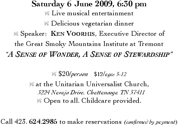 Saturday 6 June 2009, 6:30 pm &nbsp;&nbsp;&nbsp;&nbsp;&nbsp; - Live musical entertainment &nbsp;&nbsp;&nbsp;&nbsp;&nbsp; - Delicious vegetarian dinner &nbsp;&nbsp;&nbsp;&nbsp;&nbsp; - Speaker:  Ken Voorhis, Executive Director of the Great Smoky Mountains Institute at Tremont - 'A Sense of Wonder, A Sense of Stewardship' &nbsp;&nbsp;&nbsp;&nbsp;&nbsp; - $20/person   $12/ages 3-12 &nbsp;&nbsp;&nbsp;&nbsp;&nbsp; - at the Unitarian Universalist Church, 3224 Navajo Drive, Chattanooga TN 37411 &nbsp;&nbsp;&nbsp;&nbsp;&nbsp; - Open to all. Childcare provided. &nbsp;&nbsp;&nbsp;&nbsp;&nbsp; - Call 423. 624.2985 to make reservations (confirmed by payment)